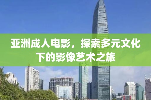 亞洲成人電影，探索多元文化下的影像藝術(shù)之旅