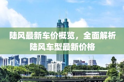 陸風(fēng)最新車價(jià)概覽，全面解析陸風(fēng)車型最新價(jià)格