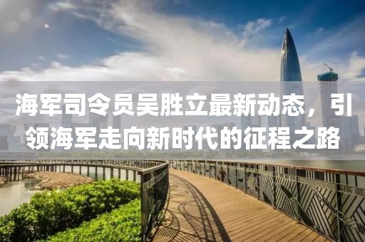 海軍司令員吳勝立最新動態(tài)，引領(lǐng)海軍走向新時代的征程之路
