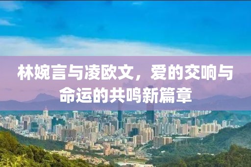 林婉言與凌歐文，愛的交響與命運的共鳴新篇章