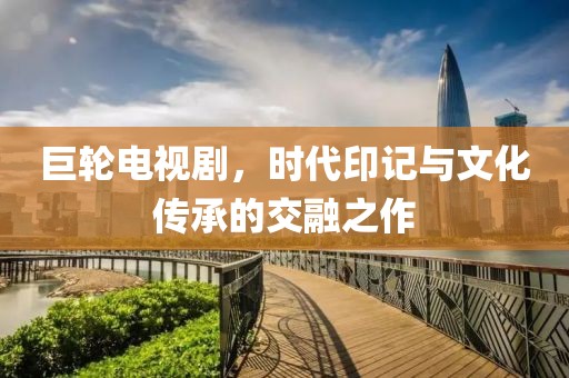 巨輪電視劇，時代印記與文化傳承的交融之作