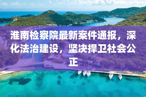 淮南檢察院最新案件通報(bào)，深化法治建設(shè)，堅(jiān)決捍衛(wèi)社會(huì)公正