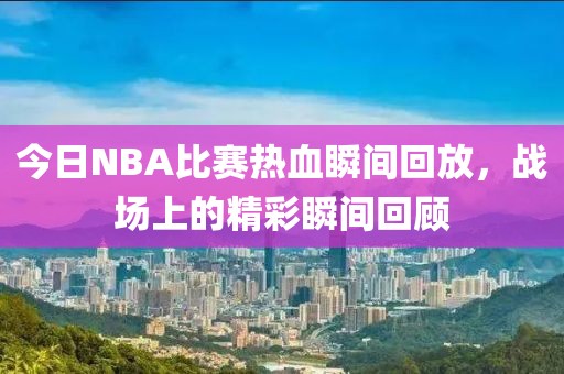 今日NBA比賽熱血瞬間回放，戰(zhàn)場上的精彩瞬間回顧
