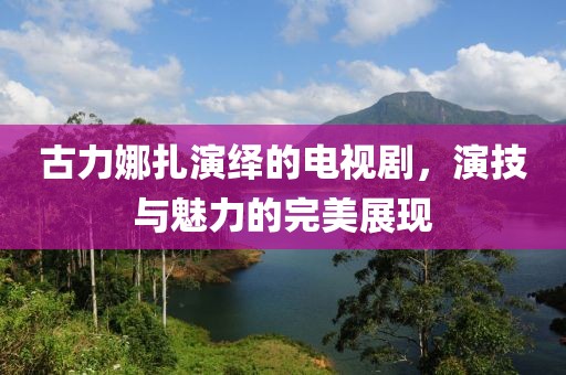 古力娜扎演繹的電視劇，演技與魅力的完美展現(xiàn)