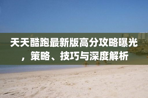 天天酷跑最新版高分攻略曝光，策略、技巧與深度解析