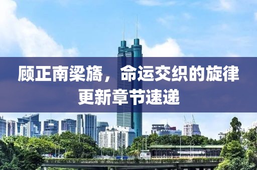 顧正南梁旖，命運(yùn)交織的旋律更新章節(jié)速遞