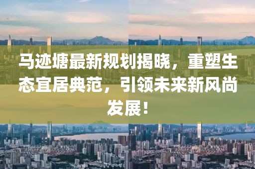 馬跡塘最新規(guī)劃揭曉，重塑生態(tài)宜居典范，引領(lǐng)未來新風(fēng)尚發(fā)展！