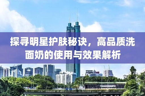 探尋明星護(hù)膚秘訣，高品質(zhì)洗面奶的使用與效果解析