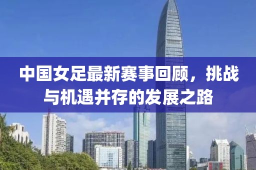中國女足最新賽事回顧，挑戰(zhàn)與機(jī)遇并存的發(fā)展之路