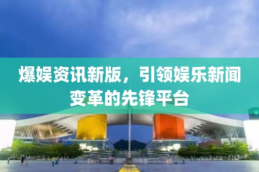 爆娛資訊新版，引領(lǐng)娛樂新聞變革的先鋒平臺(tái)