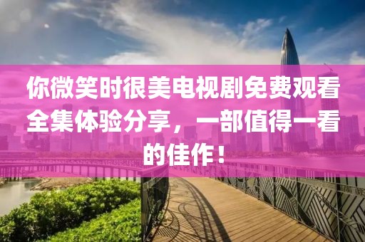 你微笑時(shí)很美電視劇免費(fèi)觀看全集體驗(yàn)分享，一部值得一看的佳作！