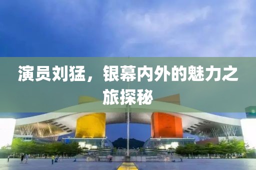 演員劉猛，銀幕內(nèi)外的魅力之旅探秘