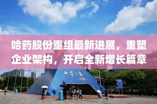 哈藥股份重組最新進(jìn)展，重塑企業(yè)架構(gòu)，開啟全新增長篇章