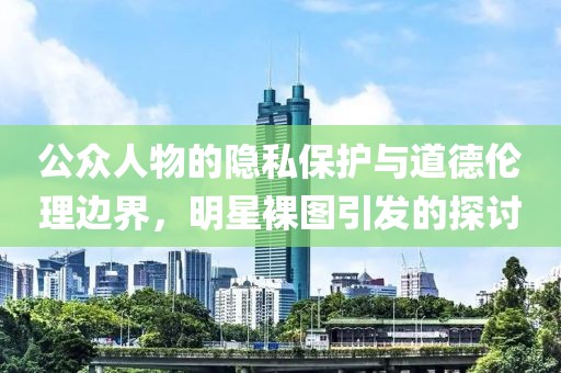 公眾人物的隱私保護(hù)與道德倫理邊界，明星裸圖引發(fā)的探討