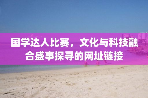 國(guó)學(xué)達(dá)人比賽，文化與科技融合盛事探尋的網(wǎng)址鏈接