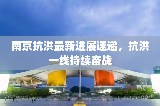南京抗洪最新進(jìn)展速遞，抗洪一線持續(xù)奮戰(zhàn)