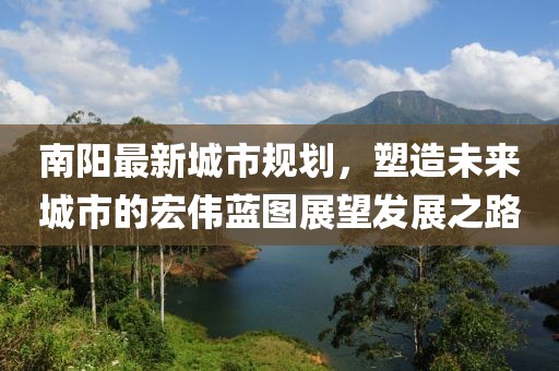 南陽最新城市規(guī)劃，塑造未來城市的宏偉藍圖展望發(fā)展之路