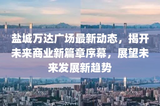 鹽城萬達(dá)廣場最新動(dòng)態(tài)，揭開未來商業(yè)新篇章序幕，展望未來發(fā)展新趨勢