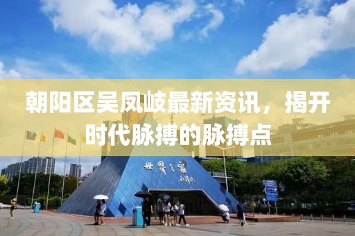 朝陽區(qū)吳鳳岐最新資訊，揭開時代脈搏的脈搏點(diǎn)