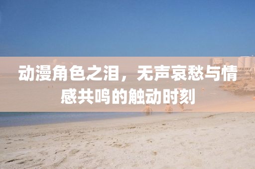 動漫角色之淚，無聲哀愁與情感共鳴的觸動時刻