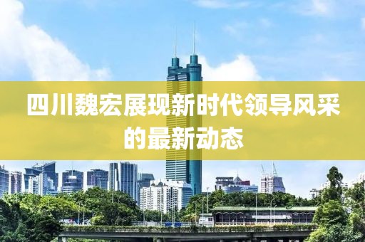 四川魏宏展現(xiàn)新時(shí)代領(lǐng)導(dǎo)風(fēng)采的最新動(dòng)態(tài)