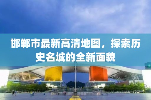 邯鄲市最新高清地圖，探索歷史名城的全新面貌