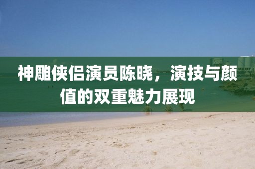 神雕俠侶演員陳曉，演技與顏值的雙重魅力展現(xiàn)