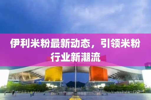 伊利米粉最新動態(tài)，引領(lǐng)米粉行業(yè)新潮流