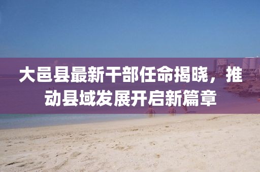 大邑縣最新干部任命揭曉，推動(dòng)縣域發(fā)展開啟新篇章