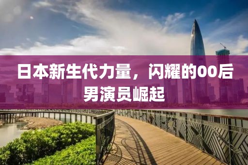 日本新生代力量，閃耀的00后男演員崛起