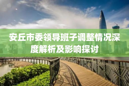 安丘市委領(lǐng)導(dǎo)班子調(diào)整情況深度解析及影響探討
