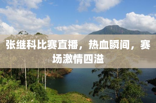 張繼科比賽直播，熱血瞬間，賽場激情四溢