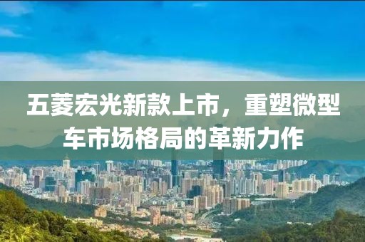五菱宏光新款上市，重塑微型車市場格局的革新力作