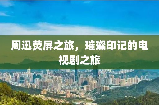 周迅熒屏之旅，璀璨印記的電視劇之旅