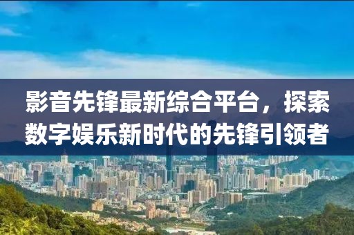 影音先鋒最新綜合平臺，探索數(shù)字娛樂新時(shí)代的先鋒引領(lǐng)者