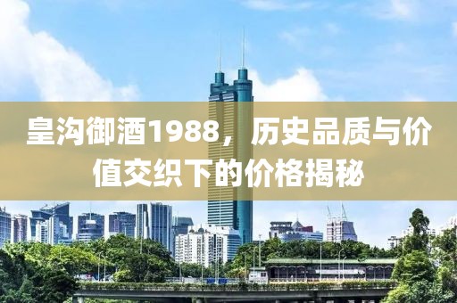皇溝御酒1988，歷史品質(zhì)與價(jià)值交織下的價(jià)格揭秘