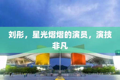 劉彤，星光熠熠的演員，演技非凡