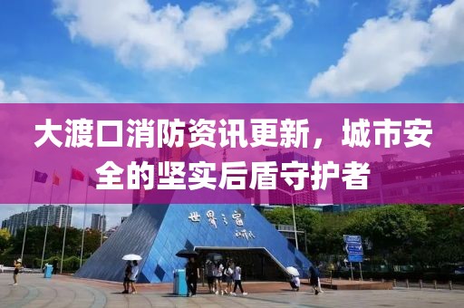大渡口消防資訊更新，城市安全的堅實后盾守護者