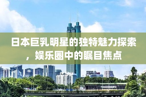日本巨乳明星的獨(dú)特魅力探索，娛樂(lè)圈中的矚目焦點(diǎn)