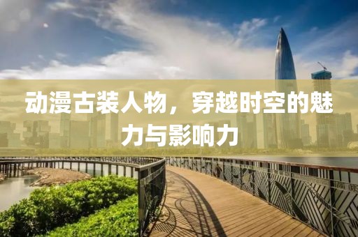 動漫古裝人物，穿越時空的魅力與影響力