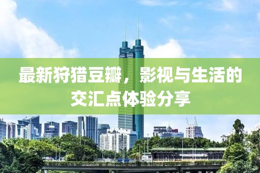 最新狩獵豆瓣，影視與生活的交匯點(diǎn)體驗(yàn)分享