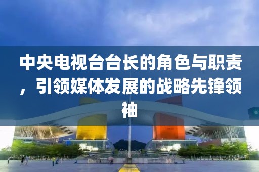中央電視臺(tái)臺(tái)長(zhǎng)的角色與職責(zé)，引領(lǐng)媒體發(fā)展的戰(zhàn)略先鋒領(lǐng)袖
