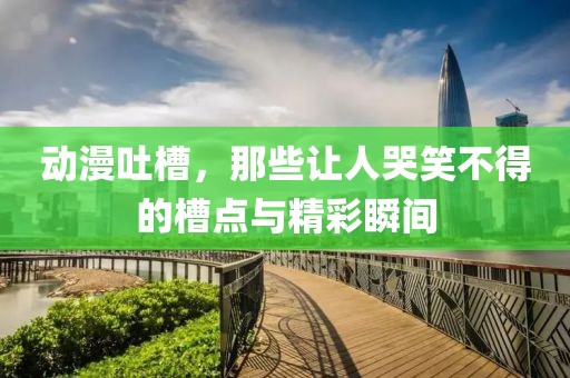 動漫吐槽，那些讓人哭笑不得的槽點與精彩瞬間