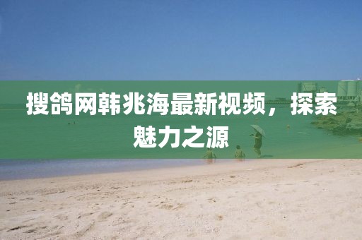 搜鴿網(wǎng)韓兆海最新視頻，探索魅力之源