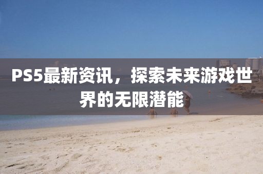 PS5最新資訊，探索未來游戲世界的無限潛能