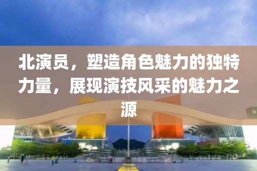 北演員，塑造角色魅力的獨(dú)特力量，展現(xiàn)演技風(fēng)采的魅力之源