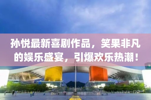 孫悅最新喜劇作品，笑果非凡的娛樂盛宴，引爆歡樂熱潮！