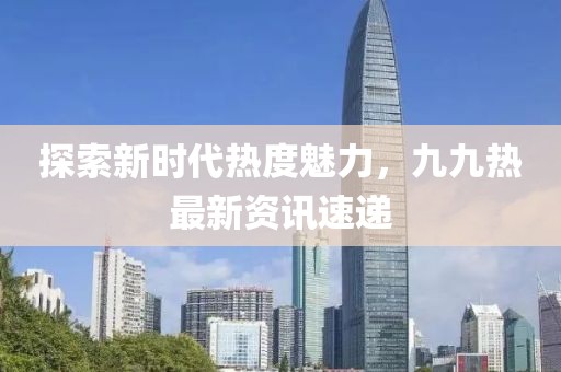 探索新時代熱度魅力，九九熱最新資訊速遞