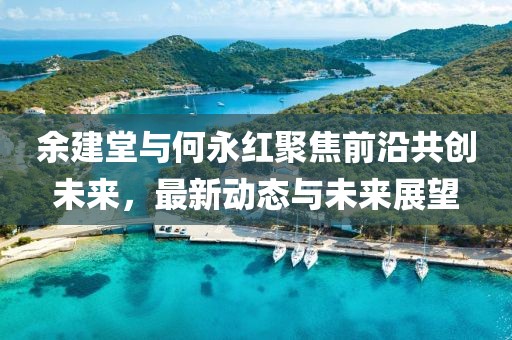 余建堂與何永紅聚焦前沿共創(chuàng)未來，最新動(dòng)態(tài)與未來展望