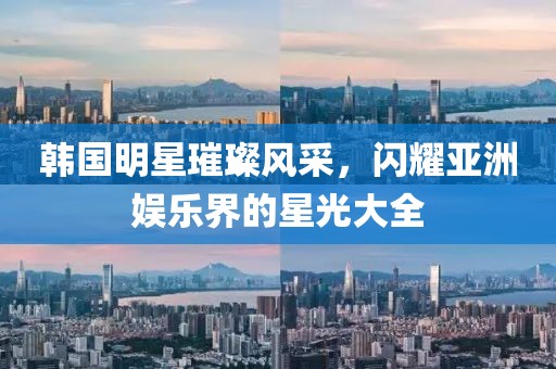 韓國明星璀璨風(fēng)采，閃耀亞洲娛樂界的星光大全